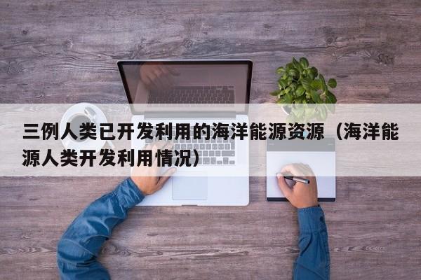三例人类已开发利用的海洋能源资源（海洋能源人类开发利用情况）  第1张