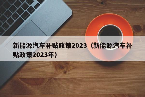新能源汽车补贴政策2023（新能源汽车补贴政策2023年）  第1张