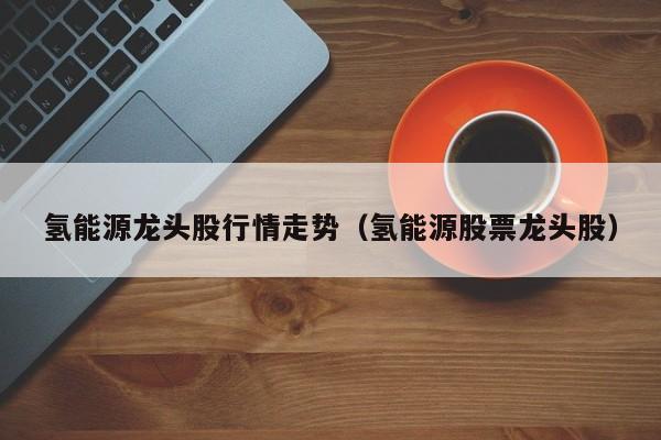 氢能源龙头股行情走势（氢能源股票龙头股）  第1张
