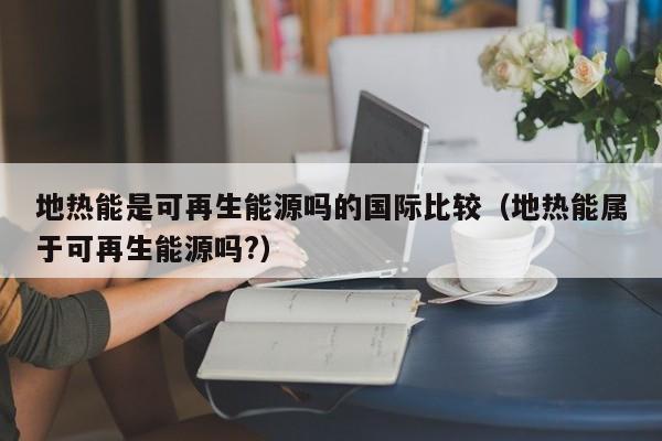 地热能是可再生能源吗的国际比较（地热能属于可再生能源吗?）  第1张