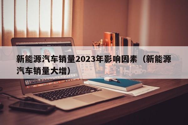 新能源汽车销量2023年影响因素（新能源汽车销量大增）  第1张