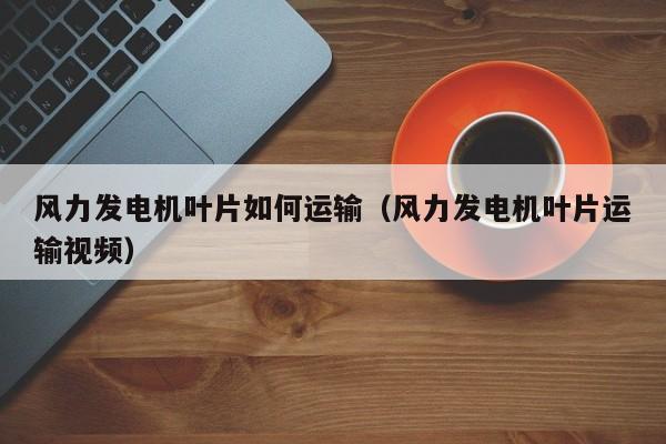 风力发电机叶片如何运输（风力发电机叶片运输视频）  第1张