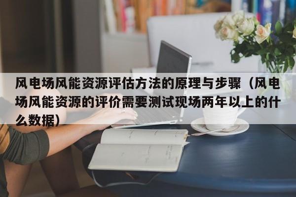 风电场风能资源评估方法的原理与步骤（风电场风能资源的评价需要测试现场两年以上的什么数据）  第1张