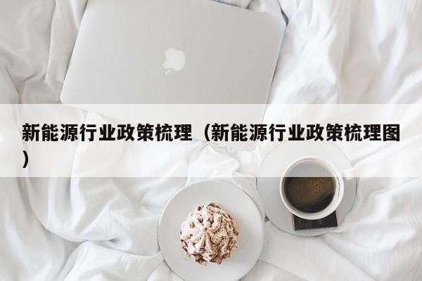 新能源行业政策梳理（新能源行业政策梳理图）  第1张