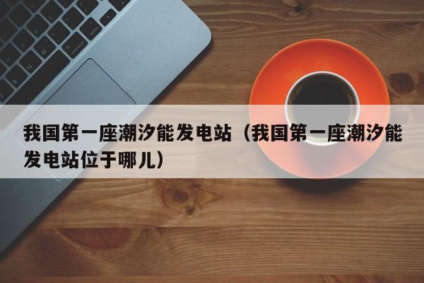 我国第一座潮汐能发电站（我国第一座潮汐能发电站位于哪儿）  第1张