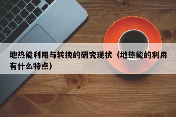 地热能利用与转换的研究现状（地热能的利用有什么特点）  第1张