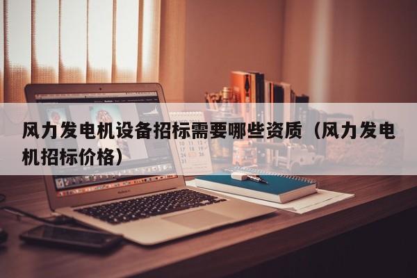 风力发电机设备招标需要哪些资质（风力发电机招标价格）  第1张