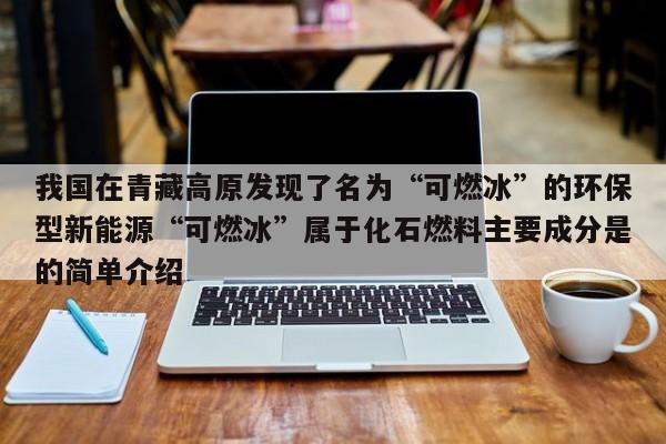 我国在青藏高原发现了名为“可燃冰”的环保型新能源“可燃冰”属于化石燃料主要成分是的简单介绍  第1张