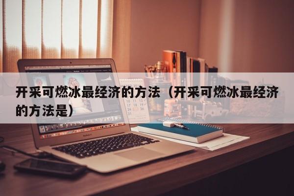 开采可燃冰最经济的方法（开采可燃冰最经济的方法是）  第1张