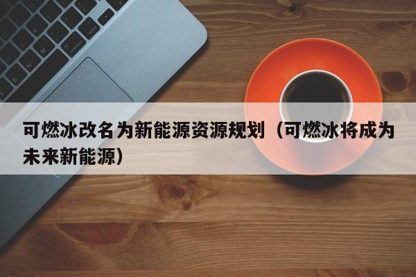 可燃冰改名为新能源资源规划（可燃冰将成为未来新能源）  第1张