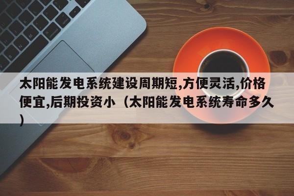 太阳能发电系统建设周期短,方便灵活,价格便宜,后期投资小（太阳能发电系统寿命多久）  第1张