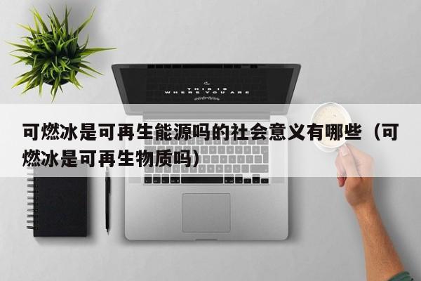 可燃冰是可再生能源吗的社会意义有哪些（可燃冰是可再生物质吗）  第1张