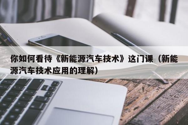 你如何看待《新能源汽车技术》这门课（新能源汽车技术应用的理解）  第1张