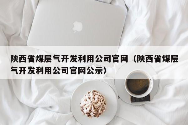 陕西省煤层气开发利用公司官网（陕西省煤层气开发利用公司官网公示）  第1张