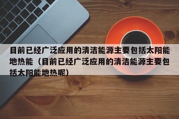 目前已经广泛应用的清洁能源主要包括太阳能地热能（目前已经广泛应用的清洁能源主要包括太阳能地热呢）  第1张