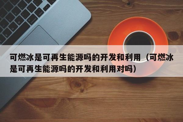可燃冰是可再生能源吗的开发和利用（可燃冰是可再生能源吗的开发和利用对吗）  第1张