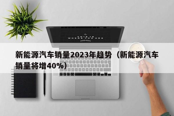 新能源汽车销量2023年趋势（新能源汽车销量将增40%）  第1张