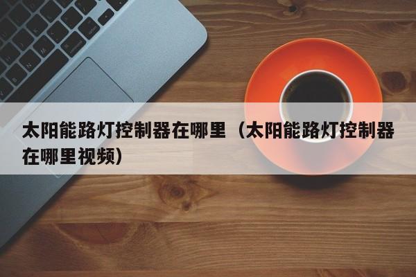 太阳能路灯控制器在哪里（太阳能路灯控制器在哪里视频）  第1张