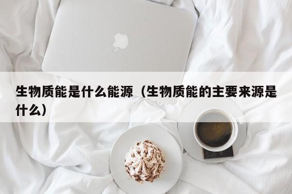 生物质能是什么能源（生物质能的主要来源是什么）  第1张
