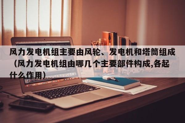 风力发电机组主要由风轮、发电机和塔筒组成（风力发电机组由哪几个主要部件构成,各起什么作用）  第1张