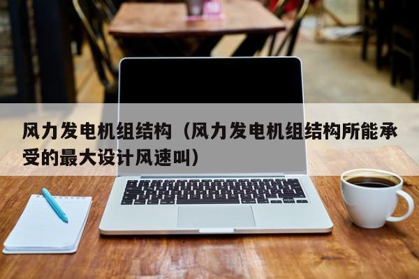 风力发电机组结构（风力发电机组结构所能承受的最大设计风速叫）  第1张