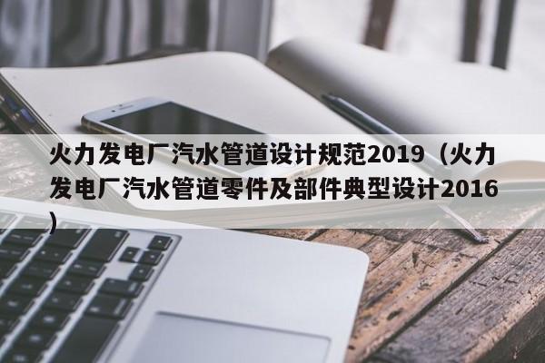火力发电厂汽水管道设计规范2019（火力发电厂汽水管道零件及部件典型设计2016）  第1张
