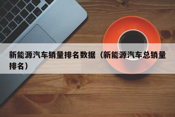 新能源汽车销量排名数据（新能源汽车总销量排名）  第1张