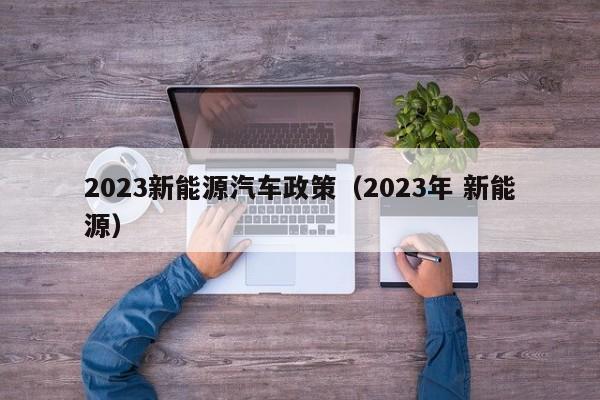 2023新能源汽车政策（2023年 新能源）  第1张