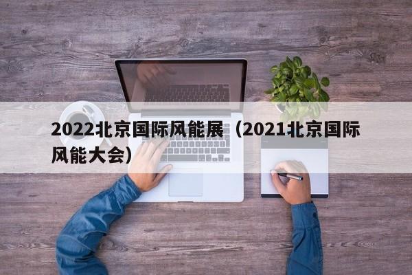 2022北京国际风能展（2021北京国际风能大会）  第1张